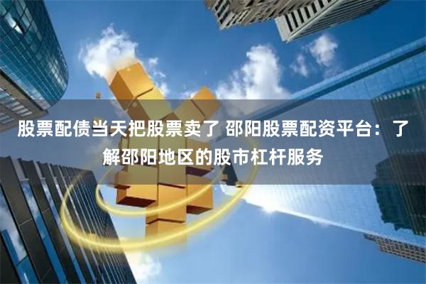 股票配债当天把股票卖了 邵阳股票配资平台：了解邵阳地区的股市杠杆服务