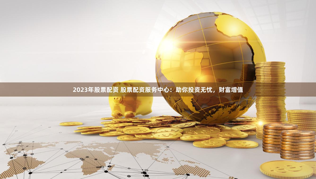 2023年股票配资 股票配资服务中心：助你投资无忧，财富增值