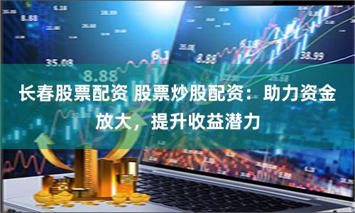 长春股票配资 股票炒股配资：助力资金放大，提升收益潜力