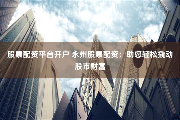 股票配资平台开户 永州股票配资：助您轻松撬动股市财富