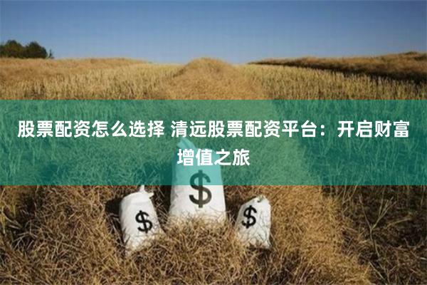 股票配资怎么选择 清远股票配资平台：开启财富增值之旅