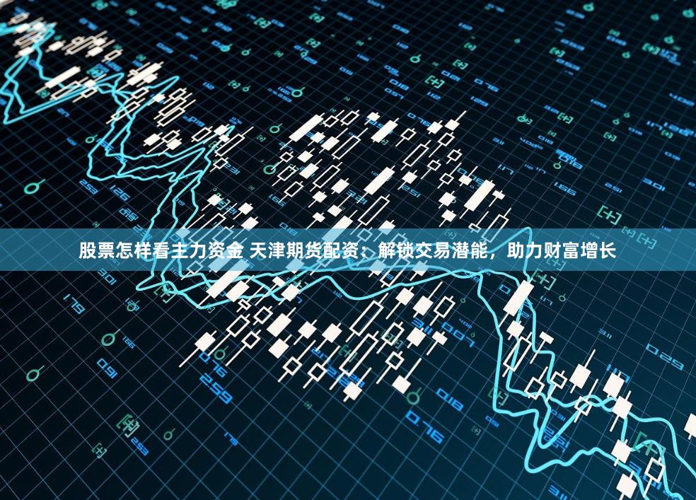股票怎样看主力资金 天津期货配资：解锁交易潜能，助力财富增长