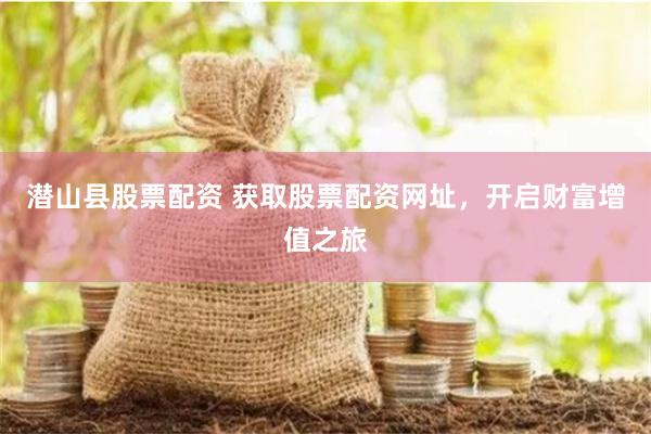 潜山县股票配资 获取股票配资网址，开启财富增值之旅