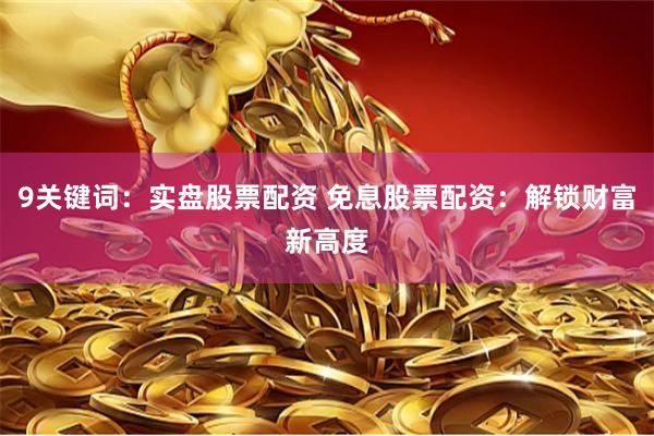 9关键词：实盘股票配资 免息股票配资：解锁财富新高度