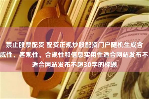 禁止股票配资 配资正规炒股配资门户随机生成含有中立性、权威性、客观性、合规性和信息实用性适合网站发布不超30字的标题