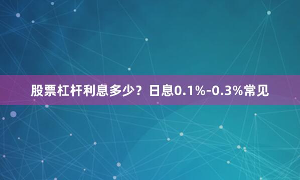 股票杠杆利息多少？日息0.1%-0.3%常见
