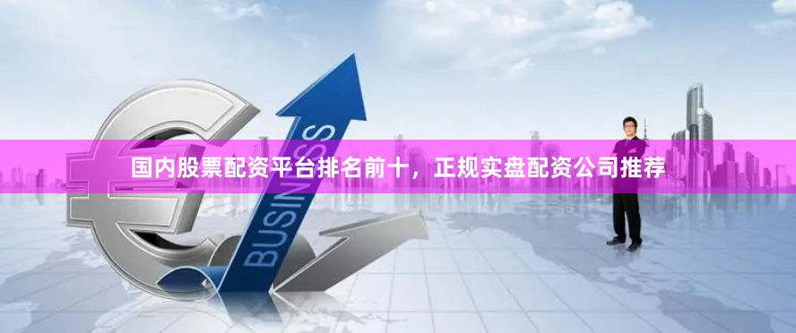 国内股票配资平台排名前十，正规实盘配资公司推荐
